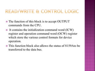  The function of this block is to accept OUTPUT
commands from the CPU.
 It contains the initialization command word (ICW)
register and operation command word (OCW) register
which store the various control formats for device
operation.
 This function block also allows the status of 8159Ato be
transferred to the data bus.
 