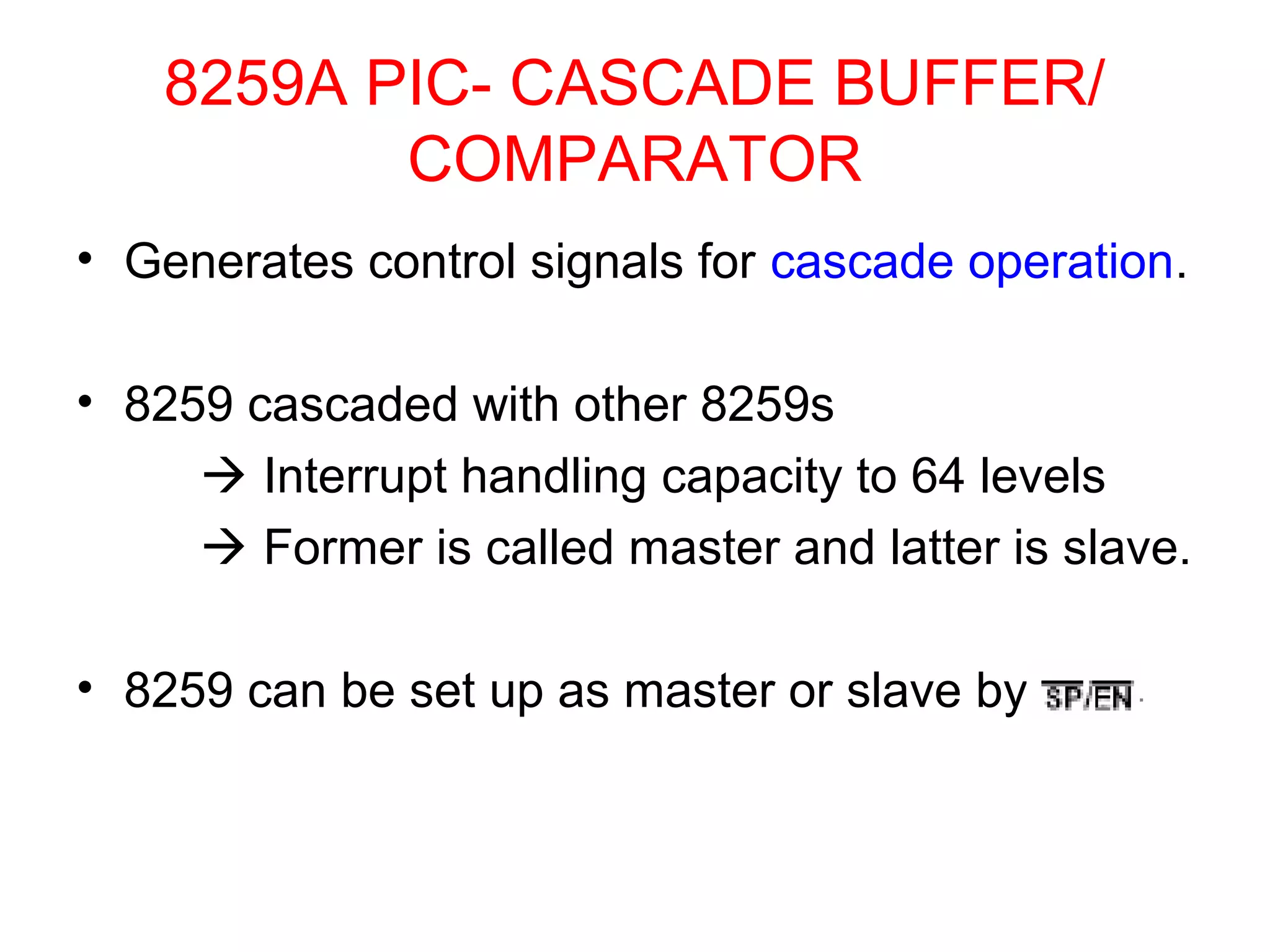 8259A PIC- CASCADE BUFFER/ 
COMPARATOR 
• Generates control signals for cascade operation. 
• 8259 cascaded with other 8259s 
 Interrupt handling capacity to 64 levels 
 Former is called master and latter is slave. 
• 8259 can be set up as master or slave by 
 