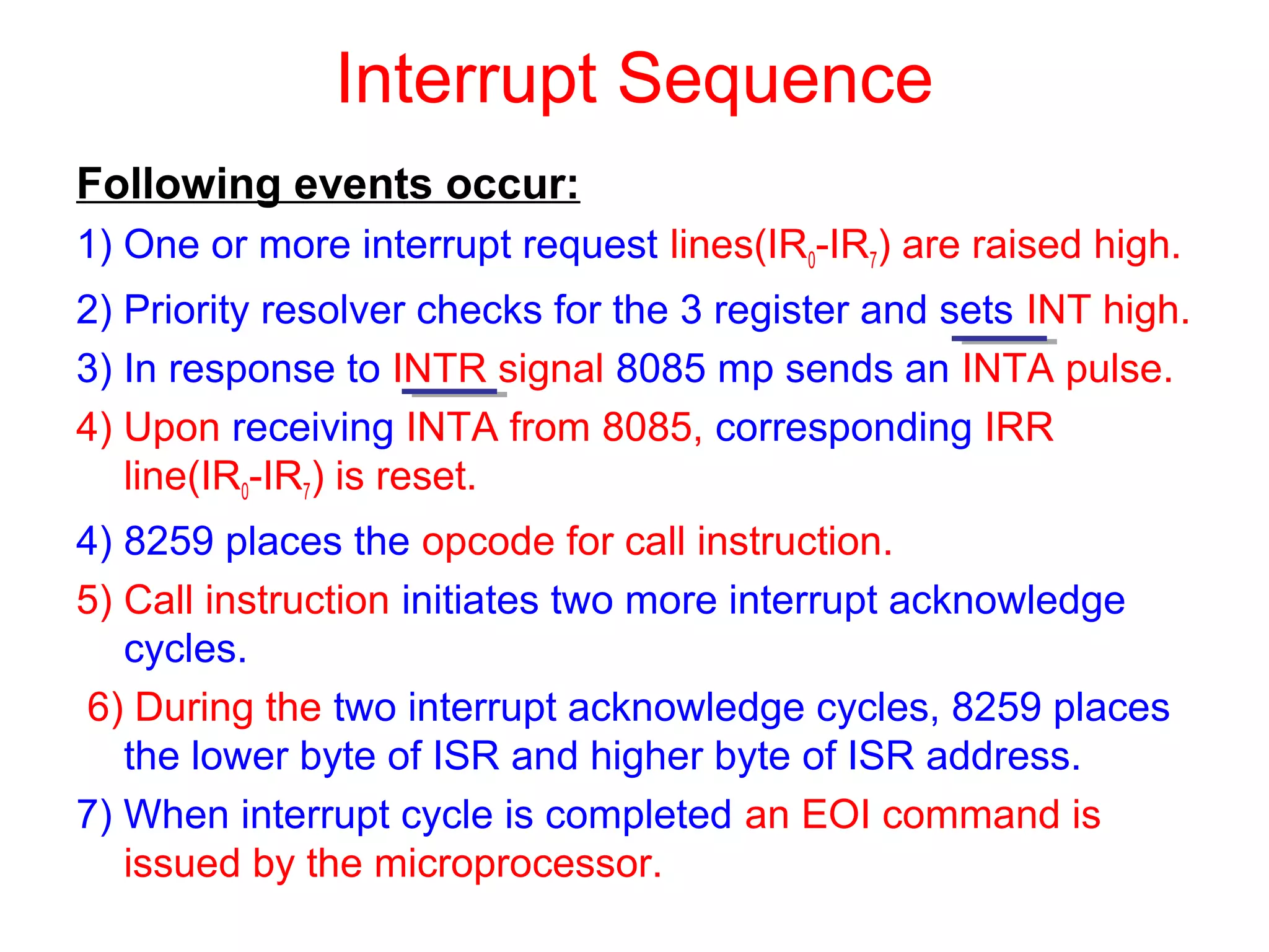 Interrupt Sequence 
Following events occur: 
1) One or more interrupt request lines(IR0-IR7) are raised high. 
2) Priority resolver checks for the 3 register and sets INT high. 
3) In response to INTR signal 8085 mp sends an INTA pulse. 
4) Upon receiving INTA from 8085, corresponding IRR 
line(IR0-IR7) is reset. 
4) 8259 places the opcode for call instruction. 
5) Call instruction initiates two more interrupt acknowledge 
cycles. 
6) During the two interrupt acknowledge cycles, 8259 places 
the lower byte of ISR and higher byte of ISR address. 
7) When interrupt cycle is completed an EOI command is 
issued by the microprocessor. 
 