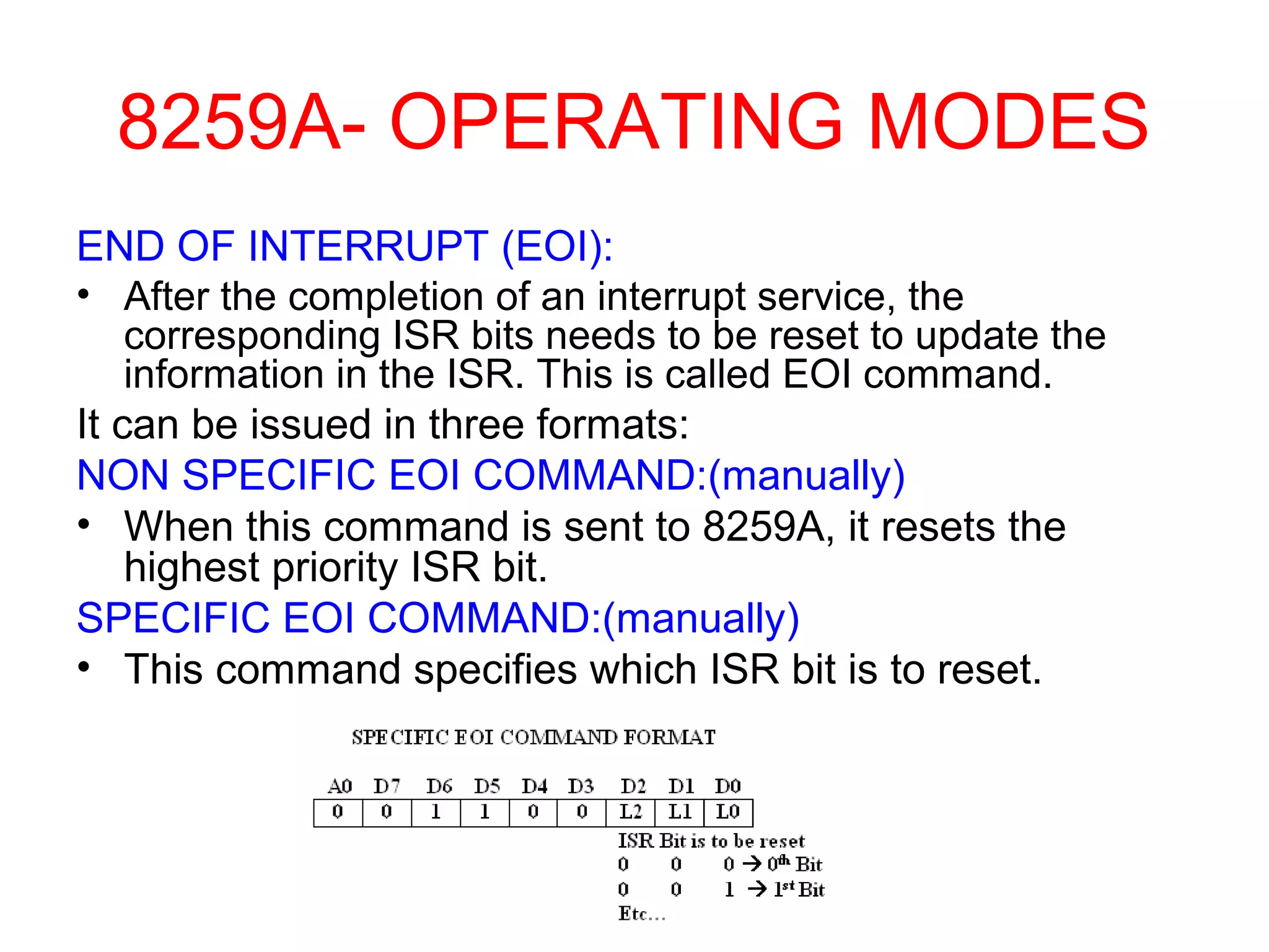 8259A- OPERATING MODES 
END OF INTERRUPT (EOI): 
• After the completion of an interrupt service, the 
corresponding ISR bits needs to be reset to update the 
information in the ISR. This is called EOI command. 
It can be issued in three formats: 
NON SPECIFIC EOI COMMAND:(manually) 
• When this command is sent to 8259A, it resets the 
highest priority ISR bit. 
SPECIFIC EOI COMMAND:(manually) 
• This command specifies which ISR bit is to reset. 
 