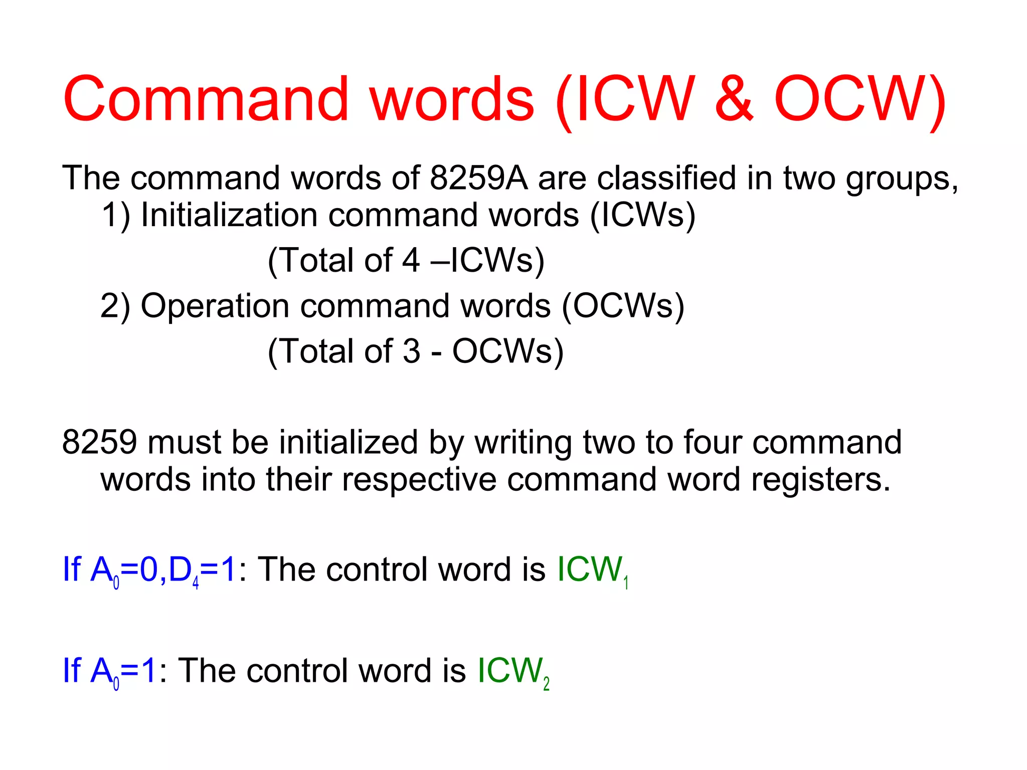 Command words (ICW & OCW) 
The command words of 8259A are classified in two groups, 
1) Initialization command words (ICWs) 
(Total of 4 –ICWs) 
2) Operation command words (OCWs) 
(Total of 3 - OCWs) 
8259 must be initialized by writing two to four command 
words into their respective command word registers. 
If A0=0,D4=1: The control word is ICW1 
If A0=1: The control word is ICW2 
 