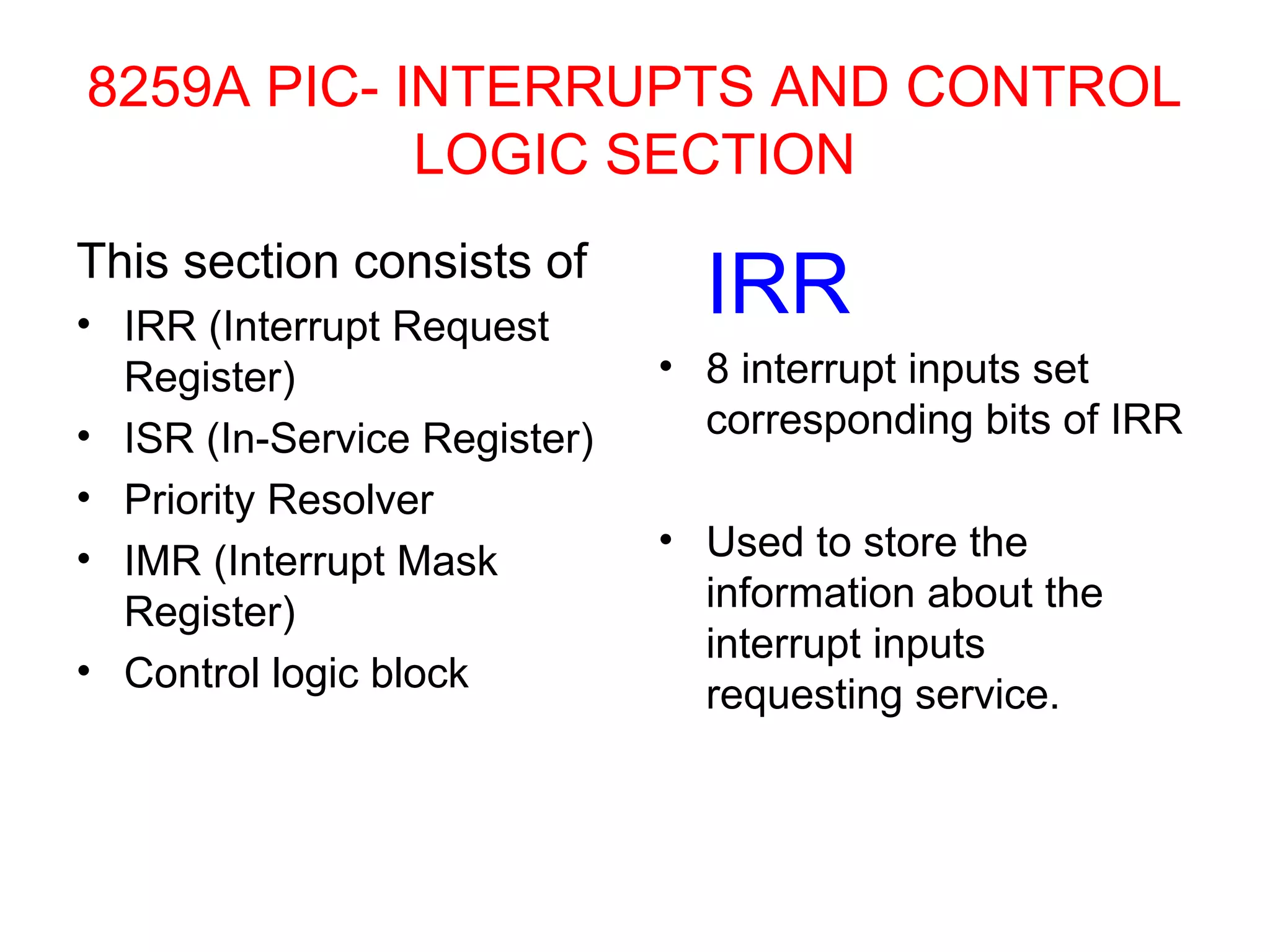 8259A PIC- INTERRUPTS AND CONTROL 
LOGIC SECTION 
This section consists of 
• IRR (Interrupt Request 
Register) 
• ISR (In-Service Register) 
• Priority Resolver 
• IMR (Interrupt Mask 
Register) 
• Control logic block 
IRR 
• 8 interrupt inputs set 
corresponding bits of IRR 
• Used to store the 
information about the 
interrupt inputs 
requesting service. 
 
