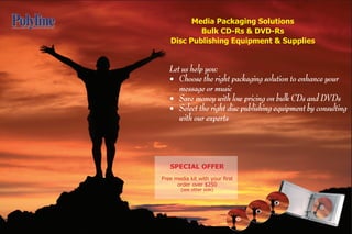 Media Packaging Solutions
           Bulk CD-Rs & DVD-Rs
   Disc Publishing Equipment & Supplies


   Let us help you:
   • Choose the right packaging solution to enhance your
      message or music
   • Save money with low pricing on bulk CDs and DVDs
   • Select the right disc publishing equipment by consulting
      with our experts



   SPECIAL OFFER
Free media kit with your first
      order over $250
        (see other side)
 