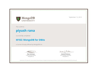 Andrew Erlichson
Vice President, Education
MongoDB, Inc.
Max Schireson
Chief Executive Ofﬁcer
MongoDB, Inc.
September 12, 2014
This confirms
piyush rana
successfully completed
M102: MongoDB for DBAs
a course of study offered by MongoDB, Inc.
Authenticity of this document can be verified at http://education.mongodb.com/downloads/certificates/12ca3e31b24841639349eae3e2208679/Certificate.pdf
 