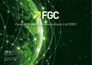 Funtech Global Communications Ltd (FGC)
Clarendon House, 125 Shenley Rd,
Borehamwood, Hert, WD6 1AG,
United Kingdom
UK FCA Payment Institution
Registration No: 609261
MLR NO: 12803115
 