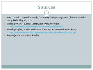 Sources
 Ruis, David. “Canned Worship.” Ministry Today Magazine. Charisma Media,
2014. Web. May 16, 2014
 Worship Wars – Kenny Lamm, Renewing Worship
o http://blog.ncbaptist.org/renewingworship/2011/02/09/worship-wars/
 Worship Styles, Music and Social Identity: A Communication Study
o http://academic.csuohio.edu/kneuendorf/vitae/JohnsonRuddNeuendorfetal10.pdf
 Worship Matters – Bob Kauflin
 