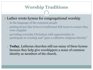 Worship Traditions
Luther wrote hymns for congregational worship
o in the language of the common people
o putting hymn-like lyrics to traditional folk tunes to ensure they
were singable
o providing everyday Christians with opportunities to
participate in worship and “gain a collective religious identity”
 Today, Lutheran churches still use many of these hymns
because they help give worshippers a sense of common
identity as members of the church.
 