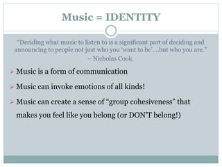 Music = IDENTITY
“Deciding what music to listen to is a significant part of deciding and
announcing to people not just who you ‘want to be’….but who you are.”
– Nicholas Cook.
 Music is a form of communication
 Music can invoke emotions of all kinds!
 Music can create a sense of “group cohesiveness” that
makes you feel like you belong (or DON’T belong!)
 
