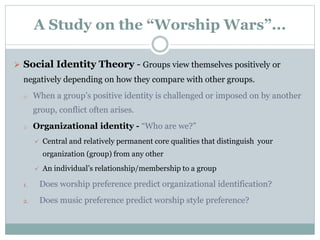A Study on the “Worship Wars”...
 Social Identity Theory - Groups view themselves positively or
negatively depending on how they compare with other groups.
o When a group’s positive identity is challenged or imposed on by another
group, conflict often arises.
o Organizational identity - “Who are we?”
 Central and relatively permanent core qualities that distinguish your
organization (group) from any other
 An individual’s relationship/membership to a group
1. Does worship preference predict organizational identification?
2. Does music preference predict worship style preference?
 