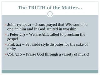 The TRUTH of the Matter...
John 17: 17, 21 – Jesus prayed that WE would be
one, in him and in God, united in worship!
1 Peter 2:9 – We are ALL called to proclaim the
gospel.
Phil. 2:4 – Set aside style disputes for the sake of
unity
Col. 3:16 – Praise God through a variety of music!
 