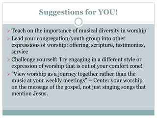 Suggestions for YOU!
 Teach on the importance of musical diversity in worship
 Lead your congregation/youth group into other
expressions of worship: offering, scripture, testimonies,
service
 Challenge yourself: Try engaging in a different style or
expression of worship that is out of your comfort zone!
 “View worship as a journey together rather than the
music at your weekly meetings” – Center your worship
on the message of the gospel, not just singing songs that
mention Jesus.
 