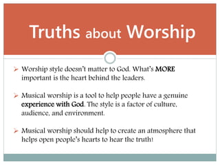  Worship style doesn’t matter to God. What’s MORE
important is the heart behind the leaders.
 Musical worship is a tool to help people have a genuine
experience with God. The style is a factor of culture,
audience, and environment.
 Musical worship should help to create an atmosphere that
helps open people’s hearts to hear the truth!
Truths about Worship
 