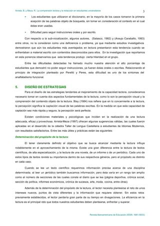 Arrieta, B. y Meza, R.: La comprensión lectora y la redacción en estudiantes universitarios
Revista Iberoamericana de Educación (ISSN: 1681-5653)
3
• Los estudiantes que utilizaron el diccionario, en la mayoría de los casos tomaron la primera
acepción de las palabras objeto de búsqueda, sin tomar en consideración el contexto en el cual
éstas eran usadas.
• Dificultad para seguir instrucciones orales y por escrito.
Con respecto a la sub-vocalización, algunos autores, (Salasco, 1982) y (Araujo Caraballo, 1993)
entre otros, no la consideran como una deficiencia o problema, ya que mediante estudios investigativos
demostraron que aún los estudiantes más aventajados en lectura presentaron esta tendencia cuando se
enfrentaban a material escrito con contenidos desconocidos para ellos. En la investigación que reportamos
en esta ponencia observamos que esta tendencia produjo cierta hilaridad en el grupo.
Entre las dificultades detectadas ha llamado mucho nuestra atención el alto porcentaje de
estudiantes que demostró no poder seguir instrucciones, ya fueran éstas orales o escritas. Relacionando el
principio de integración planteado por Perelló y Peres, esta dificultad es uno de los síntomas del
analfabetismo funcional.
5. DISEÑO DE ESTRATEGIAS
Para el diseño de las estrategias tendentes al mejoramiento de la capacidad lectora, consideramos
necesario tomar en cuenta dos aspectos fundamentales de la lectura, como lo son la percepción visual y la
comprensión del contenido objeto de la lectura. Blay (1984) nos refiere que en lo concerniente a la lectura,
la percepción significa la captación visual de las palabras escritas. En la medida en que esta capacidad de
captación sea más rápida y segura, la percepción será perfecta.
Existen condiciones materiales y psicológicas que inciden en la realización de una lectura
adecuada, eficaz y provechosa. Arrieta-Meza (1997) ofrecen algunas sugerencias válidas, las cuales fueron
aplicadas en el desarrollo de la cátedra Taller de Lengua Castellana a estudiantes de Idiomas Modernos,
con resultados satisfactorios. Entre las más útiles y prácticas están las siguientes:
Determinación del propósito de la lectura:
El tener claramente definido el objetivo que se busca alcanzar mediante la lectura influye
notablemente en el aprovechamiento de la misma. Existe una gran diferencia entre la lectura de textos
científicos, de alta especialización, y la lectura de una novela, de un informe o de un periódico. Cada uno de
estos tipos de textos reviste su importancia dentro de sus respectivos géneros, pero el propósito es distinto
en cada caso.
Cuando se lee un texto científico requerimos información precisa acerca de una disciplina
determinada; al leer un p
eriódico también buscamos información, pero ésta varía en un rango tan amplio
como el número de secciones de las cuales conste el diario que se lea (página deportiva, crónica social,
sección de política, informes económicos, crónica de sucesos, arte, moda, cocina, entre otras).
Además de la determinación del propósito de la lectura, el lector necesita plantearse el reto de unos
intereses nuevos, puntos de vista diferentes y la información que requiere obtener. Sin estos retos
previamente establecidos, el lector perdería gran parte de su tiempo en divagaciones. La eficiencia en la
lectura es el principal reto que todos nuestros estudiantes deben plantearse, enfrentar y superar.
 