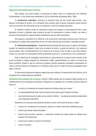 Arrieta, B. y Meza, R.: La comprensión lectora y la redacción en estudiantes universitarios
Revista Iberoamericana de Educación (ISSN: 1681-5653)
4
Disposición del ambiente para la lectura:
Para realizar una lectura eficaz y provechosa se deben tomar en consideración dos aspectos
fundamentales: (1) las condiciones ambientales y (2) las condiciones psicológicas (Blay, 1984).
1.- Condiciones materiales: involucran el ambiente físico del sitio donde seleccionado para
ejecutar la actividad de lectura. En el ambiente físico propicio para la lectura intervienen ciertos factores
como la iluminación del local donde se lee, la ventilación y el tipo de muebles requeridos.
El mobiliario también reviste la importancia, puesto que asegura la comodidad del lector, quien
disfrutará la lectura y obtendrá mejor provecho de ésta. Se recomienda un asiento mullido, una mesa o
escritorio donde apoyarse y algunos lápices resaltadores para las notas importantes.
Otro aspecto a considerar en lo referente a las condiciones ambientales propicias para la lectura es
la ventilación; se deben evitar situaciones de frío o de calor extremas que incomoden o distraigan al lector.
2.- Condiciones psicológicas: Independientemente del tipo de lectura que se realice y del objetivo
trazado, los aspectos psicológicos, tales como el estado de ánimo, el grado de atención y las tensiones
físicas pueden influir considerablemente en la eficacia de la lectura. Esto se debe a que tales factores
inciden a su vez tanto en la percepción (factor fundamental) como en la concentración y en la comprensión.
Para el diseño de las estrategias conducentes al mejoramiento de la lectura hemos tomado como
punto de partida el trabajo realizado por Wiriyachitra (1982), específicamente en cuanto a la lectura de
textos científicos. Debido a que los escritos de carácter científico presentan cantidades considerables de
ideas, su lectura requiere una dedicación y un esfuerzo mayor que en el caso de la lectura catalogada como
ligera e informal.
A continuación proponemos algunas sugerencias que conlleven al mejoramiento de la lectura y de la
ortografía entre nuestra población estudiantil:
Clarificación del propósito de su lectura: Johnson (1966) plantea que los aspectos determinantes en el
establecimiento de los propósitos de la lectura, influyentes en la adopción de un método de lectura eficaz se
basan en:
• La forma y el contenido del material determina el enfoque dado por el lector.
• La responsabilidad del lector hacia el producto que aspira lograr mediante la lectura.
• Las condiciones bajo las cuales se lee, pueden modificar los planes previamente establecidos
y las respuestas específicas.
Atendiendo a la naturaleza del propósito del lector, existen varios tipos de lectura, a saber:
• Lectura con el propósito de comprender, organizar y retener información detallada puntual.
• Lectura para extraer ideas principales.
• Lectura para encontrar, examinar, y seleccionar material que luego puede ser utilizado para
estudios más exhaustivos.
• Lectura para ampliar el campo de información.
• Lectura recreativa.
 