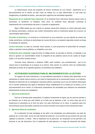 Arrieta, B. y Meza, R.: La comprensión lectora y la redacción en estudiantes universitarios
Revista Iberoamericana de Educación (ISSN: 1681-5653)
5
La determinación previa del propósito de lectura contribuirá de una manera significativa en el
aprovechamiento de la misma; de este modo se trabaja con un plan determinado, lo cual evita las
divagaciones y la pérdida de tiempo, para este plan sugerimos las actividades siguientes:
Disposición de un ambiente físico adecuado: En el ambiente físico intervienen factores claves como la
iluminación, la ventilación, el mobiliario, entre otros. Un ambiente físico adecuado contribuye al
mejoramiento de la concentración del lector y a prevenir el agotamiento.
Mayo (1989) señala que aún cuando no siempre resulta fácil mantener el control adecuado sobre
los factores personales y externos que inciden directamente sobre el rendimiento global de la lectura, es
recomendable determinarlos.
Consulta al diccionario: La consulta en el diccionario es muy productiva, ya que además de aclarar las
dudas semánticas, contribuye al aprendizaje de nuevos términos y se adquiere seguridad cuando se tenga
la necesidad de utilizarlos.
Lectura frecuente: Lo ideal es consultar varios autores, lo cual proporciona la oportunidad de comparar
estilos y aprender nuevas palabras, su ortografía y sus usos.
Verificación de la ortografía: Luego de hacer un trabajo escrito, ya sea éste un informe, un reportaje o una
tarea en general, es recomendable revisar la ortografía de las palabras acerca de las cuales se tengan
dudas, a fin de evitar cometer errores.
Conviene hacer referencia a Cadenas (1985), quien sostiene, muy acertadamente, que la vía
natural para el aprendizaje de la lengua es la lectura. Esta opinión es unánime entre los profesionales
dedicados al campo de la lingüística general y la enseñanza del castellano.
6. ACTIVIDADES SUGERIDAS PARA EL MEJORAMIENTO DE LA LECTURA
Un aspecto de suma importancia, y el cual debemos aprovechar al máximo para desarrollar en los
estudiantes el interés hacia la lectura y por ende al mejoramiento de la comprensión lectora, es el afectivo.
Mediante el desarrollo de la investigación realizada pudimos comprobar que el uso de material relacionado
con la carrera profesional que sigue el estudiante influye notablemente en el interés por la lectura y en el
aprovechamiento de la misma. A continuación presentamos las actividades que realizaron los estudiantes
pertenecientes al grupo de investigación:
1. Ejercicios preliminares:
Esta es la llamada parte preparatoria. El objetivo fundamental es lograr que los alumnos piensen y
se interesen por el tema que será tratado en el texto que se disponen a leer. La única clave que se le
proporciona al estudiante es el título de texto; con esta información en la mano, el siguiente paso fue
documentarse acerca del posible contenido de la lectura tomando como base el título previamente dado.
2. Ejercicios libres de vocabulario:
En la aplicación de esta estrategia se les pidió a los estudiantes que seleccionaran una serie de
palabras de un texto dado. Se les dio total libertad de selección, en el sentido de que tomaran las que más
captasen su atención o interés. Para la realización de los ejercicios de vocabulario se les permitió a los
alumnos el uso del diccionario. Con la realización de este ejercicio a lo largo del desarrollo del trabajo
 