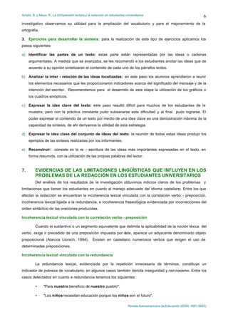 Arrieta, B. y Meza, R.: La comprensión lectora y la redacción en estudiantes universitarios
Revista Iberoamericana de Educación (ISSN: 1681-5653)
6
investigativo observamos su utilidad para la ampliación del vocabulario y para el mejoramiento de la
ortografía.
3. Ejercicios para desarrollar la síntesis: para la realización de este tipo de ejercicios aplicamos los
pasos siguientes:
a) Identificar las partes de un texto: estas parte están representadas por las ideas o cadenas
argumentales. A medida que se avanzaba, se les recomendó a los estudiantes anotar las ideas que de
acuerdo a su opinión sintetizaran el contenido de cada uno de los párrafos leídos.
b) Analizar la inter - relación de las ideas localizadas: en este paso los alumnos aprendieron a reunir
los elementos necesarios que les proporcionaron indicadores acerca del significado del mensaje y de la
intención del escritor. Recomendamos para el desarrollo de esta etapa la utilización de los gráficos o
los cuadros sinópticos.
c) Expresar la idea clave del texto: este paso resultó difícil para muchos de los estudiantes de la
muestra, pero con la práctica constante pudo subsanarse esta dificultad y al final pudo lograrse. El
poder expresar el contenido de un texto por medio de una idea clave es una demostración máxima de la
capacidad de síntesis, de ahí derivamos la utilidad de esta estrategia.
d) Expresar la idea clase del conjunto de ideas del texto: la reunión de todas estas ideas produjo los
ejemplos de las síntesis realizadas por los informantes.
e) Reconstruir: consiste en la re - escritura de las ideas más importantes expresadas en el texto, en
forma resumida, con la utilización de las propias palabras del lector.
7. EVIDENCIAS DE LAS LIMITACIONES LINGÜÍSTICAS QUE INFLUYEN EN LOS
PROBLEMAS DE LA REDACCIÓN EN LOS ESTUDIANTES UNIVERSITARIOS
Del análisis de los resultados de la investigación obtuvimos indicios claros de los problemas y
limitaciones que tienen los estudiantes en cuanto al manejo adecuado del idioma castellano. Entre los que
afectan la redacción se encuentran la incoherencia lexical vinculada con la correlación verbo - preposición,
incoherencia lexical ligada a la redundancia, e incoherencia fraseológica evidenciada por incorrecciones del
orden sintáctico de las oraciones producidas.
Incoherencia lexical vinculada con la correlación verbo - preposición
Cuando el sustantivo o un segmento equivalente que delimita la aplicabilidad de la noción léxica del
verbo, exige ir precedido de una preposición impuesta por éste, aparece un adyacente denominado objeto
preposicional (Alarcos Llorach, 1994). Existen en castellano numerosos verbos que exigen el uso de
determinadas preposiciones.
Incoherencia lexical vinculada con la redundancia
La redundancia lexical, evidenciada por la repetición innecesaria de términos, constituye un
indicador de pobreza de vocabulario; en algunos casos también denota inseguridad y nerviosismo. Entre los
casos detectados en cuanto a redundancia tenemos los siguientes:
• "Para nuestro beneficio de nuestro pueblo".
• "Los niños necesitan educación porque los niños son el futuro".
 