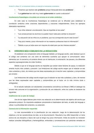 Arrieta, B. y Meza, R.: La comprensión lectora y la redacción en estudiantes universitarios
Revista Iberoamericana de Educación (ISSN: 1681-5653)
7
• "Tenemos que resolver este problema porque Venezuela tiene ese problema".
• "Los gobiernos han sido muy malos gobernando en cuanto a educación".
Incoherencia fraseológica vinculada con errores en el orden sintáctico
En este caso la incoherencia fraseológica se evidencia por la dificultad para establecer la
correlación sintáctica entre oraciones dependientes y oraciones independientes. Entre los ejemplos
detectados reportamos:
• "Los niños obtienen una educación. Que es impartida en las aulas".
• "Las consecuencias los alumnos no pueden hacer nada para cambiar la situación".
• "La educación de los niños es un problema, que nos corresponde asumir esta función".
• "Hay poco interés y poca información en los maestros profesores hacia la información".
• "Debido a que ya todos esos son mayores de edad para que les interesa estudiar".
8. ERRORES MÁS COMUNES EN LA REDACCIÓN
Al establecer una comparación entre el lenguaje hablado y el lenguaje escrito, cabe destacar que en
el código oral contamos con una serie de elementos auxiliares que apoyan la comunicación; estos
elementos son: la cercanía y el contacto directo con el interlocutor, la entonación, las pausas y los diferentes
aspectos suprasegmentales de orden fonético.
Debido a que en el lenguaje escrito es imposible que actúen estos factores de apoyo, la redacción
amerita mucho más cuidado y precisión. Las limitaciones del código escrito exigen que al redactar se sea
más cuidadoso y claro, de manera que las ideas expresadas por el escritor sean captadas y comprendidas
por el lector.
Las limitaciones del código escrito exigen que al redactar se sea más cuidadoso y claro, de manera
que las ideas expresadas sean captadas y comprendidas por el lector sin la más mínima duda o
ambigüedad.
En el estudio realizado con estudiantes universitarios coincidimos con Brown (1985) al catalogar los
errores más comunes en la organización y producción de una redacción, entre los cuales se destacan los
siguientes:
Indefinición de un plan de trabajo:
Una de las reglas básicas para iniciar una redacción es la determinación del objetivo del escrito que
planeamos producir. Es importante establecer previamente el destinatario del texto, el estilo del lenguaje a
utilizar, la profundidad del contenido y su extensión.
Carencia de la información requerida:
Lo más recomendable en la planificación de una redacción, luego de la determinación de los
objetivos y de las características de éste, es la documentación. Resultaría muy difícil desarrollar un tema
acerca de una disciplina o tópico del cual se tenga muy poca información. Antes de escribir es menester
realizar consultas bibliográficas y hemerográficas, entrevistas y conversaciones con personas versadas en
 