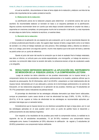 Arrieta, B. y Meza, R.: La comprensión lectora y la redacción en estudiantes universitarios
Revista Iberoamericana de Educación (ISSN: 1681-5653)
9
el cual se escribirá., documentarse en base al tema objeto de la redacción y elaborar una lista de las
partes más importantes de las cuales constará el escrito.
2.- Elaboración de la redacción:
La planificación previa de la redacción prepara para determinar el contenido acerca del cual se
escribirá. Es recomendable elaborar un borrador en base a un esquema planteado en la planificación.
Algunos autores recomiendan tener en cuenta que esta etapa consiste solamente en ampliar las ideas y
exponerlas en oraciones completas, sin preocuparse mucho de la corrección ni del estilo. Lo más importante
en esta etapa es darle forma, mediante la escritura, a nuestras ideas.
3.- Revisión de la redacción:
Consiste en la aplicación de una especie de auto evaluación, por lo cual se recomienda disponer de
un tiempo prudencial para llevarla a cabo. Se sugiere dejar reposar el texto y luego leerlo como si se tratara
de someter a la crítica el trabajo realizado por otra persona. Otra estrategia válida y efectiva es dárselo a
leer a un colega, para tener una segunda opinión, mucho más objetiva que la del autor del texto y además
se podrá contar con un punto de referencia.
Queda al juicio del autor del escrito la corrección que le dará el acabado final al trabajo redactado,
sea éste un informe, un artículo para una revista especializada, una monografía, un trabajo de ascenso o
una tesis. La corrección debe incluir la revisión del estilo, la coherencia lexical, el tipo de vocabulario usado
y la ortografía.
10. RESULTADOS OBTENIDOS MEDIANTE LA APLICACIÓN DEL INSTRUMENTO
DE MEDICIÓN DE LA RIQUEZA LEXICAL Y LA COMPRENSIÓN LECTORA
Luego de analizar los datos obtenidos en las pruebas relacionadas con la riqueza lexical y la
comprensión lectora de los estudiantes universitarios pertenecientes a la muestra, podemos afirmar que la
situación es preocupante. De 24 informantes, sólo 5 (el 20.83%) presentaron un nivel relativamente alto de
riqueza lexical, demostrada por el uso adecuado y preciso de la terminología perteneciente a la carrera de
Educación, en las redacciones asignadas en la aplicación de las pruebas; mientras que 19 estudiantes (el
79.17%) presentaron claros indicadores de pobreza lexical.
El porcentaje de efectividad de las estrategias utilizadas demuestra que éstas fueron adecuadas,
aunque se presentaron cuatro casos donde el nivel de efectividad fue bajo (7.69%, 12.19%, 16.76% y
29.41%). A fin de superar el índice de efectividad de las estrategias es recomendable aplicarlas por
períodos más largos que un semestre lectivo.
Consideramos que la riqueza lexical es una destreza susceptible de logro a largo plazo, por lo cual
las estrategias aplicadas en el aula pueden servir como un punto de partida hacia el desarrollo y
perfeccionamiento de esta destreza lingüística.
Con respecto a los resultados de las pruebas para medir la comprensión lectora, la realidad es la
siguiente: de los 24 estudiantes encuestados, 13 (el 54.16%) mostraron una comprensión lectora
catalogada como buena; 6 estudiantes (el 25%) obtuvieron la calificación de regular y 5 estudiantes (el
20.83%) presentaron una comprensión lectora deficiente.
 