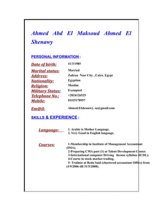 Ahmed Abd El Maksoud Ahmed El
Shenawy
PERSONAL INFORMATION:
Date of birth: 11/3/1985
Marital status: Married
Address: Zahraa Nasr City , Cairo, Egypt
Nationality: Egyptian
Religion: Muslim
Military Status: Exempted
Telephone No.: +2024126525
Mobile: 01115178957
Em@il: Ahmed.Elshenawy. sa@gmail.com
SKILLS & EXPERIENCE:
Language: 1. Arabic is Mother Language.
2. Very Good in English language.
Courses: 1-Membership in Institute of Management Accountant
(IMA).
2-Preparing CMA part (1) at Talent Development Center.
3-International computer Driving license syllabus (ICDL).
4-Course in stock market trading.
5- Trainee at Reda Said (chartered accountant Office) from
(1/9/2006 till 31/5/2008).
 