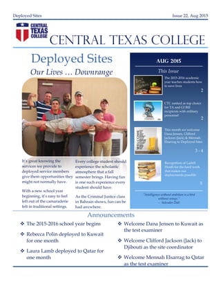 Deployed Sites Issue 22, Aug 2015
CENTRAL TEXAS COLLEGE
Deployed Sites
Our Lives … Downrange
It’s great knowing the
services we provide to
deployed service members
give them opportunities they
might not normally have.
With a new school year
beginning, it’s easy to feel
left out of the camaraderie
felt in traditional settings.
Every college student should
experience the scholastic
atmosphere that a fall
semester brings. Having fun
is one such experience every
student should have.
As the Criminal Justice class
in Bahrain shows, fun can be
had anywhere.
 The 2015-2016 school year begins
 Rebecca Polin deployed to Kuwait
for one month
 Laura Lamb deployed to Qatar for
one month
 Welcome Dana Jensen to Kuwait as
the test examiner
 Welcome Clifford Jackson (Jack) to
Djibouti as the site coordinator
 Welcome Mennah Elsarrag to Qatar
as the test examiner
Announcements
Aug 2015
This Issue
Recognition of Ladell
Heath for the hard work
that makes our
deployments possible
2
2
3 - 4
CTC ranked as top choice
for TA and GI Bill
recipients with military
personnel
The 2015-2016 academic
year teaches students how
to save lives
This month we welcome
Dana Jensen, Clifford
Jackson (Jack) & Mennah
Elsarrag to Deployed Sites
“Intelligence without ambition is a bird
without wings.”
– Salvador Dali
5
 