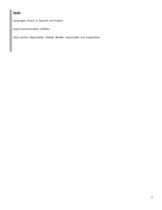 2
Skills
Languages: Fluent in Spanish and English
Good Communication Abilities.
Hard worker, dependable, reliable, flexible, responsible, and cooperative.
 