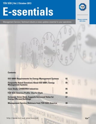 TÜV SÜD | Vol. 2 October 2013
E-ssentials
Management Service | Technical industry e-news updates essential to your operations
http://www.tuv-sud-america.com
Contents:
ISO 50001 Requirements for Energy Management Systems 02
Frequently Asked Questions About ISO 50001, Energy
Management Systems
04
Case Study: CANBERRA Industries 05
TÜV SÜD America Profile: Charlie Clark 06
European Union Study Supports Increased Value for
Energy-Efficient Buildings
07
Management Service Webinars from TÜV SÜD America 08
	
 