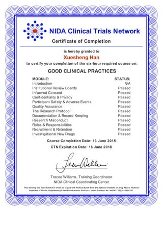 NIDA Clinical Trials Network
Certificate of Completion
is hereby granted to
Xuesheng Han
to certify your completion of the six-hour required course on:
GOOD CLINICAL PRACTICES
MODULE: STATUS:
Introduction N/A
Institutional Review Boards Passed
Informed Consent Passed
Confidentiality & Privacy Passed
Participant Safety & Adverse Events Passed
Quality Assurance Passed
The Research Protocol Passed
Documentation & Record-Keeping Passed
Research Misconduct Passed
Roles & Responsibilities Passed
Recruitment & Retention Passed
Investigational New Drugs Passed
Course Completion Date: 16 June 2015
CTN Expiration Date: 16 June 2018
Tracee Williams, Training Coordinator
NIDA Clinical Coordinating Center
This training has been funded in whole or in part with Federal funds from the National Institute on Drug Abuse, National
Institutes of Health, Department of Health and Human Services, under Contract No. HHSN27201201000024C.
 