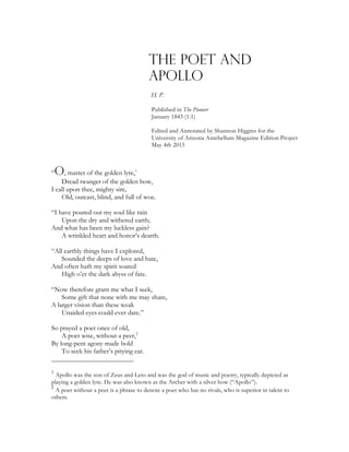 THE POET AND
APOLLo
h. p.
Published in The Pioneer
January 1843 (1:1)
Edited and Annotated by Shannon Higgins for the
University of Arizona Antebellum Magazine Edition Project
May 4th 2015
“O, master of the golden lyre,1
Dread twanger of the golden bow,
I call upon thee, mighty sire,
Old, outcast, blind, and full of woe.
“I have poured out my soul like rain
Upon the dry and withered earth;
And what has been my luckless gain?
A wrinkled heart and honor’s dearth.
“All earthly things have I explored,
Sounded the deeps of love and hate,
And often hath my spirit soared
High o’er the dark abyss of fate.
“Now therefore grant me what I seek,
Some gift that none with me may share,
A larger vision than these weak
Unaided eyes could ever dare.”
So prayed a poet once of old,
A poet wise, without a peer,2
By long-pent agony made bold
To seek his father’s pitying ear.
1
Apollo was the son of Zeus and Leto and was the god of music and poetry, typically depicted as
playing a golden lyre. He was also known as the Archer with a silver bow (“Apollo”).
2
A poet without a peer is a phrase to denote a poet who has no rivals, who is superior in talent to
others.
 