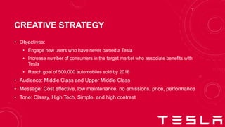 CREATIVE STRATEGY
• Objectives:
• Engage new users who have never owned a Tesla
• Increase number of consumers in the target market who associate benefits with
Tesla
• Reach goal of 500,000 automobiles sold by 2018
• Audience: Middle Class and Upper Middle Class
• Message: Cost effective, low maintenance, no emissions, price, performance
• Tone: Classy, High Tech, Simple, and high contrast
 