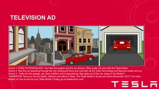 TELEVISION AD
Scene 1: FADE IN FROM BLACK: You hear the engine and the car driving. Wide angle city shot with the Tesla below
Scene 2: See the car speeding through the city, looking all fancy and cool with all the Tesla Technology and features inside and out
Scene 3: Pulls into the garage, you hear children and a dog barking. Man gets out of the car, plugs in the Model 3
NARRATOR “Now you can be stylish, efficient and afford a Tesla. The Tesla Model 3 drives you home November 2017” For more
details on how to secure your Tesla Model 3 today, go to teslamotors.com
 