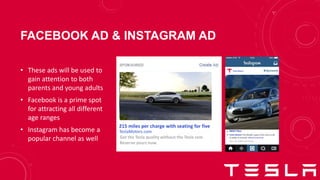 FACEBOOK AD & INSTAGRAM AD
Tesla Motors
Tesla Motors The Model 3 goes from zero to 60
in under 6 seconds. #ElectricAvenue
98997 likes
view all 31493 comments
TeslaMotors.com
215 miles per charge with seating for five
Get the Tesla quality without the Tesla cost.
Reserve yours now.
• These ads will be used to
gain attention to both
parents and young adults
• Facebook is a prime spot
for attracting all different
age ranges
• Instagram has become a
popular channel as well
 
