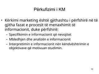 10
Përkufizimi i KM
• Kërkimi marketing është gjithashtu i përfshirë në të
gjitha fazat e procesit të menaxhimit të
informacionit, duke përfshirë:
– Specifikimin e informacionit që nevojitet
– Mbledhjen dhe analizën e informacionit
– Interpretimin e informacionit nën këndvështrimin e
objektivave që motivuan studimin.
 