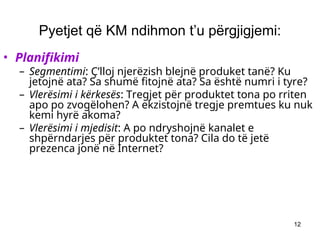 12
Pyetjet që KM ndihmon t’u përgjigjemi:
• Planifikimi
– Segmentimi: Ç’lloj njerëzish blejnë produket tanë? Ku
jetojnë ata? Sa shumë fitojnë ata? Sa është numri i tyre?
– Vlerësimi i kërkesës: Tregjet për produktet tona po rriten
apo po zvogëlohen? A ekzistojnë tregje premtues ku nuk
kemi hyrë akoma?
– Vlerësimi i mjedisit: A po ndryshojnë kanalet e
shpërndarjes për produktet tona? Cila do të jetë
prezenca jonë në Internet?
 