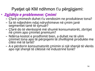 14
Pyetjet që KM ndihmon t’u përgjigjemi:
• Zgjidhja e problemeve: Çmimi
– Çfarë çmimesh duhet t’u vendosim ne produkteve tona?
– Sa të ndjeshëm ndaj ndryshimeve në çmim janë
segmentet tanë të synuar?
– Çfarë do të vlerësojnë më shumë konsumatorët, zbritjet
në çmim apo çmimet premium?
– Ndërsa kostot e prodhimit bien, a duhet ne të ulim
çmimet tona apo të përpiqemi të zhvillojmë produkte me
cilësi më të lartë?
– A e përdorin konsumatorët çmimin si një shenjë të vlerës
apo një shenjë të cilësisë në industrinë tonë?
 