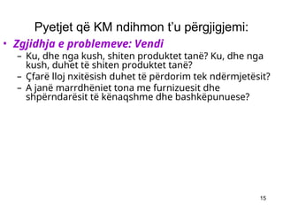 15
Pyetjet që KM ndihmon t’u përgjigjemi:
• Zgjidhja e problemeve: Vendi
– Ku, dhe nga kush, shiten produktet tanë? Ku, dhe nga
kush, duhet të shiten produktet tanë?
– Çfarë lloj nxitësish duhet të përdorim tek ndërmjetësit?
– A janë marrdhëniet tona me furnizuesit dhe
shpërndarësit të kënaqshme dhe bashkëpunuese?
 