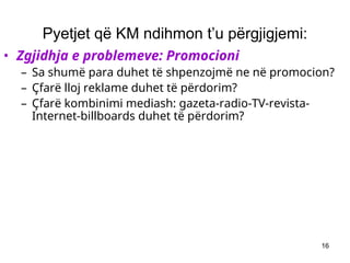16
Pyetjet që KM ndihmon t’u përgjigjemi:
• Zgjidhja e problemeve: Promocioni
– Sa shumë para duhet të shpenzojmë ne në promocion?
– Çfarë lloj reklame duhet të përdorim?
– Çfarë kombinimi mediash: gazeta-radio-TV-revista-
Internet-billboards duhet të përdorim?
 