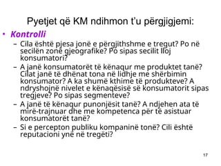 17
Pyetjet që KM ndihmon t’u përgjigjemi:
• Kontrolli
– Cila është pjesa jonë e përgjithshme e tregut? Po në
secilën zonë gjeografike? Po sipas secilit lloj
konsumatori?
– A janë konsumatorët të kënaqur me produktet tanë?
Cilat janë të dhënat tona në lidhje me shërbimin
konsumator? A ka shumë kthime të produkteve? A
ndryshojnë nivelet e kënaqësisë së konsumatorit sipas
tregjeve? Po sipas segmenteve?
– A janë të kënaqur punonjësit tanë? A ndjehen ata të
mirë-trajnuar dhe me kompetenca për të asistuar
konsumatorët tanë?
– Si e percepton publiku kompaninë tonë? Cili është
reputacioni ynë në tregëti?
 
