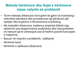 Metoda kërkimore dhe llojet e kërkimeve
sipas natyrës së problemit
• Termi metoda shkencore në kuptim të gjërë në marketing i
referohet teknikave dhe procedurave që përdoren për
njohjen dhe kuptimin e fenomeneve marketing.
• Në metodën shkencore, evidenca empirike (faktet nga
vështrimi ose eksperimenti) analizohen dhe interpretohen
në mënyrë që të vërtetojnë ose të hedhin poshtë konceptet
e mëparme.
• Bazuar në natyrën e problemit, i dallojmë:
- Kërkimet bazë
- Kërkimet e aplikuara (zbatuara)
 