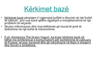 Kërkimet bazë
• Kërkimet bazë përpiqen t'i zgjerojnë kufijtë e diturisë në një fushë
të caktuar , pra nuk kanë qëllim zgjidhjen e menjëhershme të një
problemi të veçantë.
• Zbulon informacion dhe marrëdhëniet që mund të jenë të
dobishme në një kohë të mëvonshme.
• P.sh. Kompania The Green Yogurt ka kryer kërkime bazë në
lidhje me preferencat e konsumatorit për kombinime të caktuara
të frutave, arrave, karamel dhe që ndryshojnë në llojin e sheqerit
dhe forcën e ëmbëlsisë.
 