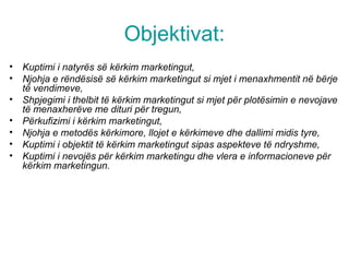 Objektivat:
• Kuptimi i natyrës së kërkim marketingut,
• Njohja e rëndësisë së kërkim marketingut si mjet i menaxhmentit në bërje
të vendimeve,
• Shpjegimi i thelbit të kërkim marketingut si mjet për plotësimin e nevojave
të menaxherëve me dituri për tregun,
• Përkufizimi i kërkim marketingut,
• Njohja e metodës kërkimore, llojet e kërkimeve dhe dallimi midis tyre,
• Kuptimi i objektit të kërkim marketingut sipas aspekteve të ndryshme,
• Kuptimi i nevojës për kërkim marketingu dhe vlera e informacioneve për
kërkim marketingun.
 