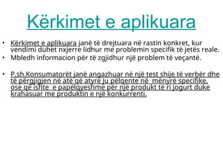 Kërkimet e aplikuara
• Kërkimet e aplikuara janë të drejtuara në rastin konkret, kur
vendimi duhet nxjerre lidhur me problemin specifik të jetës reale.
• Mbledh informacion për të zgjidhur një problem të veçantë.
• P.sh.Konsumatorët janë angazhuar në një test shije të verbër dhe
të përgjigjen në atë që atyre ju pëlqente në mënyrë specifike,
ose që ishte e papëlqyeshme për një produkt të ri jogurt duke
krahasuar me produktin e një konkurrenti.
 