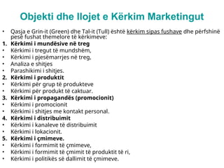 Objekti dhe llojet e Kërkim Marketingut
• Qasja e Grin-it (Green) dhe Tal-it (Tull) është kërkim sipas fushave dhe përfshinë
pesë fushat themelore të kërkimeve:
1. Kërkimi i mundësive në treg
• Kërkimi i tregut të mundshëm,
• Kërkimi i pjesëmarrjes në treg,
• Analiza e shitjes
• Parashikimi i shitjes.
2. Kërkimi i produktit
• Kërkimi për grup të produkteve
• Kërkimi për produkt të caktuar.
3. Kërkimi i propagandës (promocionit)
• Kërkimi i promocionit
• Kërkimi i shitjes me kontakt personal.
4. Kërkimi i distribuimit
• Kërkimi i kanaleve të distribuimit
• Kërkimi i lokacionit.
5. Kërkimi i çmimeve.
• Kërkimi i formimit të çmimeve,
• Kërkimi i formimit të çmimit të produktit të ri,
• Kërkimi i politikës së dallimit të çmimeve.
 