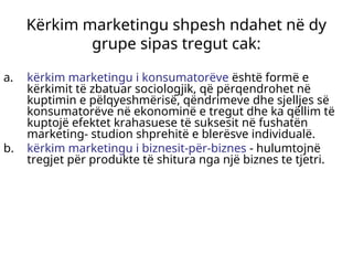 Kërkim marketingu shpesh ndahet në dy
grupe sipas tregut cak:
a. kërkim marketingu i konsumatorëve është formë e
kërkimit të zbatuar sociologjik, që përqendrohet në
kuptimin e pëlqyeshmërisë, qëndrimeve dhe sjelljes së
konsumatorëve në ekonominë e tregut dhe ka qëllim të
kuptojë efektet krahasuese të suksesit në fushatën
marketing- studion shprehitë e blerësve individualë.
b. kërkim marketingu i biznesit-për-biznes - hulumtojnë
tregjet për produkte të shitura nga një biznes te tjetri.
 