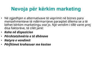 Nevoja për kërkim marketing
• Në zgjedhjen e alternativave të veprimit në biznes para
menaxhmenteve të ndërmarrjeve paraqitet dilema se a të
bëhet kërkim marketingu ose jo. Një vendim i tillë varet prej
disa faktorëve, të cilët janë:
• Koha në dispozicion
• Përshtatshmëria e të dhënave
• Natyra e vendimit
• Përfitimet krahasuar me koston
 