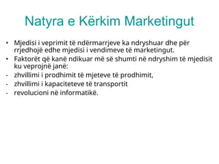 Natyra e Kërkim Marketingut
• Mjedisi i veprimit të ndërmarrjeve ka ndryshuar dhe për
rrjedhojë edhe mjedisi i vendimeve të marketingut.
• Faktorët që kanë ndikuar më së shumti në ndryshim të mjedisit
ku veprojnë janë:
- zhvillimi i prodhimit të mjeteve të prodhimit,
- zhvillimi i kapaciteteve të transportit
- revolucioni në informatikë.
 