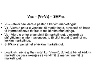 Vkm = (V1-V0) – SHPkm
• Vkm - efekti ose vlera e pastër e kërkim marketingut,
• V1 - Vlera e pritur e vendimit të marketingut, e nxjerrë në baze
të informacioneve të fituara me kërkim marketingu,
• Vo - Vlera e pritur e vendimit të marketingut, e nxjerrë pa
shfrytëzimin e informacioneve, te të cilat mund të arrihet me
kerkim marketingu,
• SHPkm- shpenzimet e kërkim marketingut.
• Logjikisht, në të gjitha rastet kur Vkm>0, duhet të bëhet kërkim
marketingu para nxerrjes së vendimit të menaxhmentit të
marketingut.
 