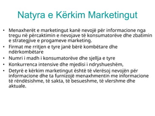 Natyra e Kërkim Marketingut
• Menaxherët e marketingut kanë nevojë për informacione nga
tregu në përcaktimin e nevojave të konsumatorëve dhe zbatimin
e strategjive e progameve marketing.
• Firmat me rritjen e tyre janë bërë kombëtare dhe
ndërkombëtare
• Numri i madh i konsumatorëve dhe sjellja e tyre
• Konkurrenca intensive dhe mjedisi i ndryshueshëm,
• Detyrë e kërkim marketingut është të vlerësoj nevojën për
informacione dhe ta furnizojë menaxhmentin me informacione
të rëndësishme, të sakta, të besueshme, të vlershme dhe
aktuale.
 