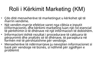 Roli i Kërkimit Marketing (KM)
• Çdo ditë menaxherëve të marketingut u kërkohet që të
marrin vendime.
• Një vendim-marrje efektive varet nga cilësia e inputit
(informacionit), dhe kërkimi marketing luan një rol esencial
të përkthimin e të dhënave në një informacion të dobishëm.
• Informacioni është rezultat i procedurave të caktuara të
përpunimit dhe analizës së të dhënave, të paraqitura në
formën më të përshtatshme për vendosje.
• Menaxherëve të ndërmarrjeve ju nevojiten informacionet si
bazë për vendosje në biznes, si ndihmë për zgjidhjen e
problemit
 