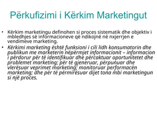 Përkufizimi i Kërkim Marketingut
• Kërkim marketingu definohen si proces sistematik dhe objektiv i
mbledhjes së informacioneve që ndikojnë në nxjerrjen e
vendimeve marketing.
• Kërkimi marketing është funksioni i cili lidh konsumatorin dhe
publikun me marketerin nëpërmjet informacionit – informacion
i përdorur për të identifikuar dhe përcaktuar oportunitetet dhe
problemet marketing; për të gjeneruar, përpunuar dhe
vlerësuar veprimet marketing; monitoruar performacën
marketing; dhe për të përmirësuar dijet tona mbi marketingun
si një proces.
 