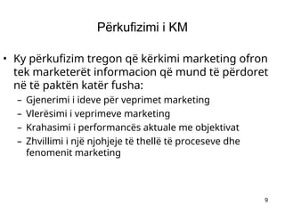 9
Përkufizimi i KM
• Ky përkufizim tregon që kërkimi marketing ofron
tek marketerët informacion që mund të përdoret
në të paktën katër fusha:
– Gjenerimi i ideve për veprimet marketing
– Vlerësimi i veprimeve marketing
– Krahasimi i performancës aktuale me objektivat
– Zhvillimi i një njohjeje të thellë të proceseve dhe
fenomenit marketing
 